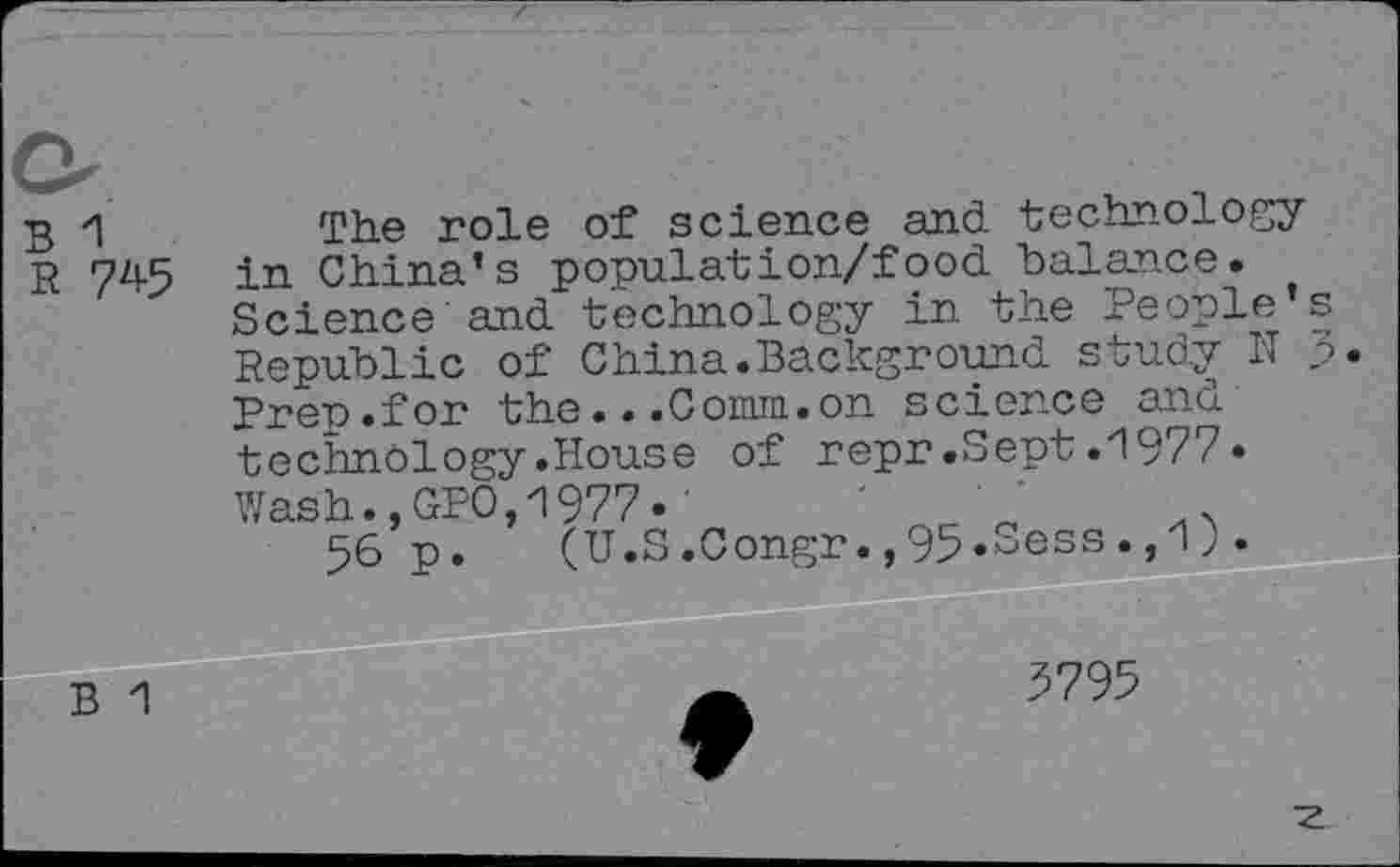 ﻿B 1
R 745
The role of science and technology in China’s population/food balance. Science and technology in the People s Republic of China.Background study N p Preu.for the...Comm.on science and technology.House of repr.Sept.i977• Wash.,GPO,1977.'	'	'
56 p. (U.S.Congr.,95«Sess»j'1> •
3795